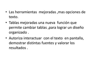 • Las herramientas mejoradas ,mas opciones de
texto.
• Tablas mejoradas una nueva función que
permite cambiar tablas ,para lograr un diseño
organizado .
• Autoriza interactuar con el texto en pantalla,
demostrar distintas fuentes y valorar los
resultados .
 