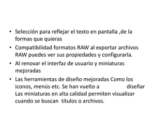 • Selección para reflejar el texto en pantalla ,de la
formas que quieras
• Compatibilidad formatos RAW al exportar archivos
RAW puedes ver sus propiedades y configurarla.
• Al renovar el interfaz de usuario y miniaturas
mejoradas
• Las herramientas de diseño mejoradas Como los
iconos, menús etc. Se han vuelto a diseñar
Las miniaturas en alta calidad permiten visualizar
cuando se buscan títulos o archivos.
 