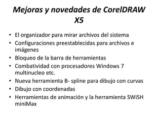 Mejoras y novedades de CorelDRAW
X5
• El organizador para mirar archivos del sistema
• Configuraciones preestablecidas para archivos e
imágenes
• Bloqueo de la barra de herramientas
• Combatividad con procesadores Windows 7
multinucleo etc.
• Nueva herramienta B- spline para dibujo con curvas
• Dibujo con coordenadas
• Herramientas de animación y la herramienta SWiSH
miniMax
 