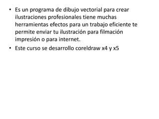 • Es un programa de dibujo vectorial para crear
ilustraciones profesionales tiene muchas
herramientas efectos para un trabajo eficiente te
permite enviar tu ilustración para filmación
impresión o para internet.
• Este curso se desarrollo coreldraw x4 y x5
 