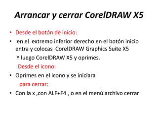 Arrancar y cerrar CorelDRAW X5
• Desde el botón de inicio:
• en el extremo inferior derecho en el botón inicio
entra y colocas CorelDRAW Graphics Suite X5
Y luego CorelDRAW X5 y oprimes.
Desde el icono:
• Oprimes en el icono y se iniciara
para cerrar:
• Con la x ,con ALF+F4 , o en el menú archivo cerrar
 