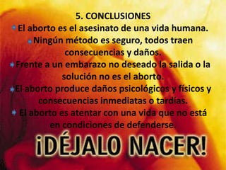 5. CONCLUSIONESEl aborto es el asesinato de una vida humana.Ningún método es seguro, todos traen consecuencias y daños.Frente a un embarazo no deseado la salida o la solución no es el aborto.El aborto produce daños psicológicos y físicos y consecuencias inmediatas o tardías. El aborto es atentar con una vida que no está en condiciones de defenderse.
