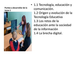 Puntos a desarrollar de la
tarea 1
• 1.1 Tecnología, educación y
comunicación.
1.2 Origen y evolución de la
Tecnología Educativa
1.3 Los retos de la
educación ante la sociedad
de la información
1.4 La brecha digital.
 