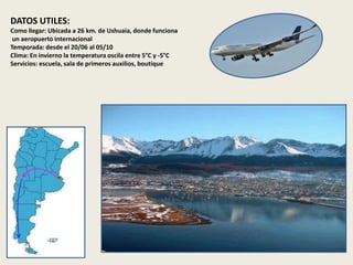 DATOS UTILES: 
Como llegar: Ubicada a 26 km. de Ushuaia, donde funciona 
un aeropuerto internacional 
Temporada: desde el 20/06 al 05/10 
Clima: En invierno la temperatura oscila entre 5°C y -5°C 
Servicios: escuela, sala de primeros auxilios, boutique 
 