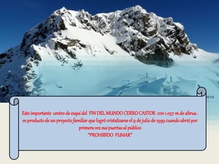 Este importante centro de esquí del FIN DEL MUNDO CERRO CASTOR con 1.057 m de altrua . 
es producto de un proyecto familiar que logró cristalizarse el 9 de julio de 1999 cuando abrió por 
primera vez sus puertas al público 
“PROHIBIDO FUMAR” 
 