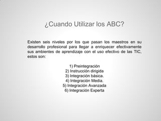¿Cuando Utilizar los ABC?

Existen seis niveles por los que pasan los maestros en su
desarrollo profesional para llegar a enriquecer efectivamente
sus ambientes de aprendizaje con el uso efectivo de las TIC,
estos son:

                      1) Preintegración
                   2) Instrucción dirigida
                   3) Integración básica.
                   4) Integración Media.
                  5) Integración Avanzada
                   6) Integración Experta
 