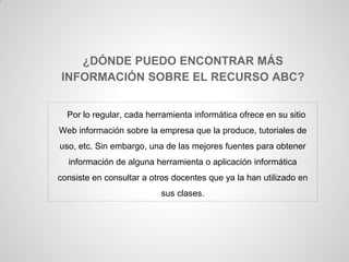 ¿DÓNDE PUEDO ENCONTRAR MÁS
INFORMACIÓN SOBRE EL RECURSO ABC?


  Por lo regular, cada herramienta informática ofrece en su sitio
Web información sobre la empresa que la produce, tutoriales de
uso, etc. Sin embargo, una de las mejores fuentes para obtener
  información de alguna herramienta o aplicación informática
consiste en consultar a otros docentes que ya la han utilizado en
                          sus clases.
 