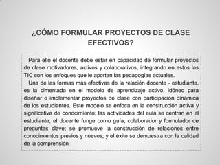 ¿CÓMO FORMULAR PROYECTOS DE CLASE
              EFECTIVOS?

  Para ello el docente debe estar en capacidad de formular proyectos
de clase motivadores, activos y colaborativos, integrando en estos las
TIC con los enfoques que le aportan las pedagogías actuales.
  Una de las formas más efectivas de la relación docente - estudiante,
es la cimentada en el modelo de aprendizaje activo, idóneo para
diseñar e implementar proyectos de clase con participación dinámica
de los estudiantes. Este modelo se enfoca en la construcción activa y
significativa de conocimiento; las actividades del aula se centran en el
estudiante; el docente funge como guía, colaborador y formulador de
preguntas clave; se promueve la construcción de relaciones entre
conocimientos previos y nuevos; y el éxito se demuestra con la calidad
de la comprensión .
 