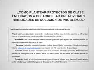 ¿CÓMO PLANTEAR PROYECTOS DE CLASE
    ENFOCADOS A DESARROLLAR CREATIVIDAD Y
    HABILIDADES DE SOLUCIÓN DE PROBLEMAS?

Para ello es importante formular un proyecto de clase que tenga los siguientes factores:


    Objetivo(s): logro(s) que deben alcanzar los estudiantes al final del proyecto. Estos objetivos se definen con
    base en los estándares educativos adoptados por la Institución Educativa.
·       Actividades: una o más tareas de duración variable y descritas paso a paso, que permiten alcanzar los
    objetivos propuestos en el proyecto de clase.
·         Recursos: materiales imprescindibles para realizar las actividades propuestas. Este elemento puede
    incluir la selección de recursos digitales para enriquecer con TIC los ambientes de aprendizaje.
·       Duración: número de clases necesarias para llevar a cabo las actividades planeadas. El docente debe
    preparar un cronograma que le permita hacer un mejor control de las tareas que deben realizar los
    estudiantes.
·       Evaluación: definir el instrumento de evaluación con el cual se valorará tanto el proceso llevado a cabo
    por los estudiantes al realizar el proyecto de clase, como el resultado del mismo.
 