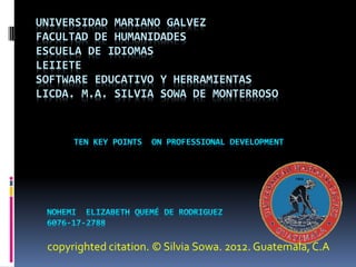 UNIVERSIDAD MARIANO GALVEZ
FACULTAD DE HUMANIDADES
ESCUELA DE IDIOMAS
LEIIETE
SOFTWARE EDUCATIVO Y HERRAMIENTAS
LICDA. M.A. SILVIA SOWA DE MONTERROSO
copyrighted citation. © Silvia Sowa. 2012. Guatemala, C.A
 