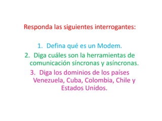 Responda las siguientes interrogantes: Defina qué es un Modem. Diga cuáles son la herramientas de comunicación síncronas y asíncronas. Diga los dominios de los países Venezuela, Cuba, Colombia, Chile y Estados Unidos. 