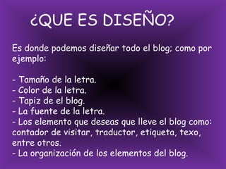     ¿QUE ES DISEÑO?Es donde podemos diseñar todo el blog; como por ejemplo:- Tamaño de la letra.- Color de la letra.- Tapiz de el blog.- La fuente de la letra.- Los elemento que deseas que lleve el blog como: contador de visitar, traductor, etiqueta, texo, entre otros.- La organización de los elementos del blog.