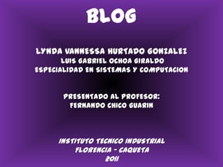 BLOGLYNDA VANNESSA HURTADO GONZALEZ LUIS GABRIEL OCHOA GIRALDO ESPECIALIDAD EN SISTEMAS Y COMPUTACIONPRESENTADO AL PROFESOR:FERNANDO CHICO GUARININSTITUTO TECNICO INDUSTRIALFLORENCIA – CAQUETA2011