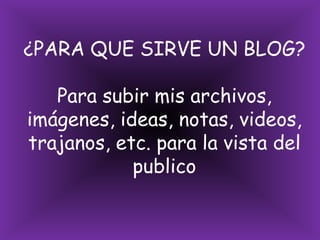 ¿PARA QUE SIRVE UN BLOG? Para subir mis archivos, imágenes, ideas, notas, videos, trajanos, etc. para la vista del publico