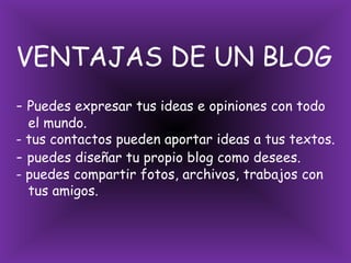 VENTAJAS DE UN BLOG- Puedes expresar tus ideas e opiniones con todo   el mundo.- tus contactos pueden aportar ideas a tus textos.- puedes diseñar tu propio blog como desees.- puedes compartir fotos, archivos, trabajos con   tus amigos.