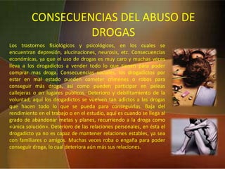 LSD (ácido lisérgico): Se considera al ácido lisérgico como el alucinógeno más poderoso, aunque no el más nocivo. Como fenómenos físicos hay que citar la midriasis, temblores, e hiperreflexia, también puede aparecer náuseas, palidez, sudoración, taquicardia y lipotimia. Los fenómenos psíquicos se caracterizan en lo referente al estado de ánimo por cambios del humor, variando entre distintas displacenteras, euforia expansiva tales como risa irrefrenable. A la experiencia con esta droga le llaman «un viaje», el cual puede tener una duración hasta 12 horas. Pero muchas veces éste resulta ser una pesadilla.  