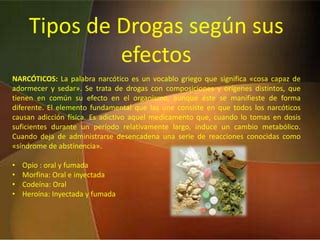 Tipos de Drogas según sus efectosNARCÓTICOS: La palabra narcótico es un vocablo griego que significa «cosa capaz de adormecer y sedar». Se trata de drogas con composiciones y orígenes distintos, que tienen en común su efecto en el organismo, aunque éste se manifieste de forma diferente. El elemento fundamental que las une consiste en que todos los narcóticos causan adicción física. Es adictivo aquel medicamento que, cuando lo tomas en dosis suficientes durante un período relativamente largo, induce un cambio metabólico. Cuando deja de administrarse desencadena una serie de reacciones conocidas como «síndrome de abstinencia». Opio : oral y fumada