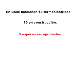 En Chile funcionan 13 termoeléctricas 10 en construcción.  5 esperan ser aprobadas. 