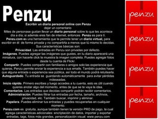 Penzu Escribir un diario personal online con Penzu dejar un comentario  Miles de personase gustan llevar un  diario personal  sobre lo que les acontece día a día; si además eres fan de internet, entonces   Penzu  es para tí. Penzu.com e s una herramienta que te permite tener un  diario virtual,  para escribir en él  de forma privada y no compartirla a menos que tú mismo lo decidas. Sus características básicas son: Privacidad . Las entradas en Penzu son privadas por defecto.  Imágenes . Puedes agregar las imágenes que gustes, en tu diario aparecerá una miniatura, con hacerle click te muestra la imagen completa. Puedes agregar fotos desde tu cuenta de Flickr.  Compartir . Puedes compartir con familiares o amigos solo las experiencia que quieras, Penzu permite enviar la experiencia a sus emails. También puedes hacer que alguna entrada o experiencia sea pública, así todo el mundo podrá retuitearla.  Autoguardado . Tu entrada se  guardando automáticamente  para evitar pérdidas indeseadas.  Inicio rápido . Primero escribes y luego accedes a tu cuenta, esto es útil cuando quieres anotar algo del momento, antes de que se te vaya la idea.  Comentarios . Las entradas que decidas compartir podrán recibir comentarios.  Administración . Puedes filtrar tus entradas por fecha, tamaño, archivos, privacidad, etc. También buscar, imprimir y eliminar.  Papelera . Puedes eliminar tus entradas y puedes recuperarlas en cualquier momento. Penzu.com  es  gratuita, aunque también tienen la versión PRO de pago, la cual agrega características adicionales: encriptación de datos, importar y exportar entradas, tags, fotos más grandes, personalización visual. www.penzu.com 
