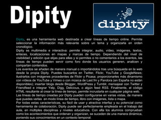 Dipity Dipity , es una herramienta web destinada a crear líneas de tiempo online. Permite seleccionar la información más relevante sobre un tema y organizarla en orden cronológico. Dipity es multimedia e interactiva: permite integrar, audio, vídeo, imágenes, textos, enlaces, localizaciones en mapas y marcas de tiempo. Dependiendo del nivel de visibilidad y edición que elijas para ellas y si permites o no comentarios a los eventos, las líneas de tiempo pueden servir como foro donde los usuarios generen, analicen y compartan contenidos. Los eventos se añaden de manera manual o importándolos tras una búsqueda en la web desde la propia Dipity. Puedes buscarlos en Twitter, Flickr, YouTube y GoogleNews; ilustrarlos con imágenes procedentes de Flickr y Picasa; proporcionarles más dinamismo con vídeos de YouTube y Vimeo o con música de Last.fm y Pandora (en España no están disponibles); insertar blogs desde Blogger, WordPress y Tumblr, mensajear con Twitter y Friendfeed e integrar Yelp, Digg, Delicious, o algún feed RSS. Finalmente, el código HTML resultante al crear la línea de tiempo, permite incrustarla en cualquier página web. Las líneas de tiempo creadas por Dipity pueden configurarse en varias vistas, de manera que puedes verlas  en modo línea de tiempo, libro con imágenes, lista o mapa. Por todas estas características, su fácil de usar y atractiva interfaz y su potencial como herramienta de colaboración, Dipity puede ser perfectamente empleada en el trabajo del aula, en múltiples disciplinas y niveles educativos. Con ella los alumnos comprueban como los acontecimientos que ordenan y organizan, se suceden de una manera dinámica, poniendo sus conocimientos en un contexto temporal. 