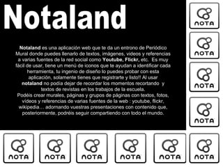 Notaland Notaland  es una aplicación web que te da un entrono de Periódico Mural donde puedes llenarlo de textos, imágenes, videos y referencias a varias fuentes de la red social como  Youtube, Flickr,  etc.  Es muy fácil de usar, tiene un menú de iconos que te ayudan a identificar cada herramienta, tu ingenio de diseño lo puedes probar con esta aplicación, solamente tienes que registrarte y listo!! Al usar  notaland  no podía dejar de recordar los momentos recortando  y textos de revistas en los trabajos de la escuela. Podéis crear murales, páginas y grupos de páginas con textos, fotos, vídeos y referencias de varias fuentes de la web : youtube, flickr, wikipedia… adornando vuestras presentaciones con contenido que, posteriormente, podréis seguir compartiendo con todo el mundo. 