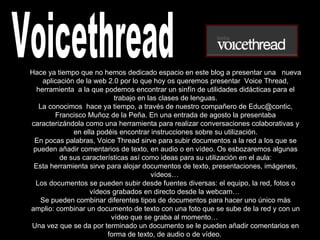 Voicethread Hace ya tiempo que no hemos dedicado espacio en este blog a presentar una   nueva aplicación de la web 2.0 por lo que hoy os queremos presentar  Voice Thread, herramienta  a la que podemos encontrar un sinfín de utilidades didácticas para el trabajo en las clases de lenguas. La conocimos  hace ya tiempo, a través de nuestro compañero de Educ@contic, Francisco Muñoz de la Peña. En una entrada de agosto la presentaba caracterizándola como una herramienta para realizar conversaciones colaborativas y en ella podéis encontrar instrucciones sobre su utilización. En pocas palabras, Voice Thread sirve para subir documentos a la red a los que se pueden añadir comentarios de texto, en audio o en vídeo. Os esbozaremos algunas de sus características así como ideas para su utilización en el aula: Esta herramienta sirve para alojar documentos de texto, presentaciones, imágenes, vídeos…  Los documentos se pueden subir desde fuentes diversas: el equipo, la red, fotos o vídeos grabados en directo desde la webcam…  Se pueden combinar diferentes tipos de documentos para hacer uno único más amplio: combinar un documento de texto con una foto que se sube de la red y con un vídeo que se graba al momento…  Una vez que se da por terminado un documento se le pueden añadir comentarios en forma de texto, de audio o de vídeo.  