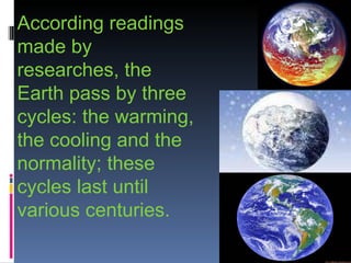 According readings made by researches, the Earth pass by three cycles: the warming, the cooling and the normality; these cycles last until various centuries.  
