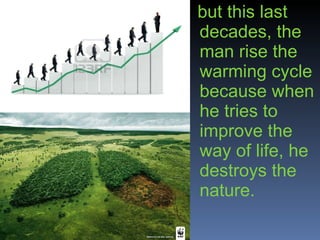 but this last decades, the man rise the warming cycle because when he tries to improve the way of life, he destroys the nature. 