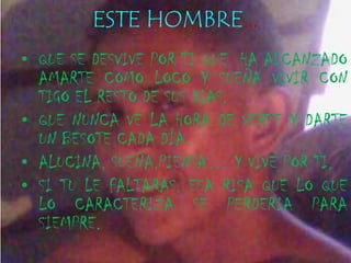 ESTE HOMBRE…
• QUE SE DESVIVE POR TI QUE HA ALCANZADO
  AMARTE COMO LOCO Y SUEÑA VIVIR CON
  TIGO EL RESTO DE SUS DIAS.
• QUE NUNCA VE LA HORA DE VERTE Y DARTE
  UN BESOTE CADA DÍA.
• ALUCINA, SUEÑA,PIENSA… Y VIVE POR TI.
• SI TU LE FALTARAS, ESA RISA QUE LO QUE
  LO CARACTERIZA SE PERDERIA PARA
  SIEMPRE.
 