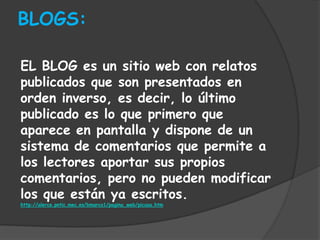 BLOGS:

EL BLOG es un sitio web con relatos
publicados que son presentados en
orden inverso, es decir, lo último
publicado es lo que primero que
aparece en pantalla y dispone de un
sistema de comentarios que permite a
los lectores aportar sus propios
comentarios, pero no pueden modificar
los que están ya escritos.
http://alerce.pntic.mec.es/bmarco1/pagina_web/picasa.htm
 