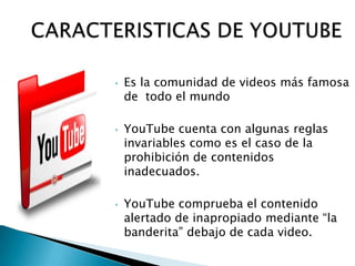    Es la comunidad de videos más famosa
    de todo el mundo

   YouTube cuenta con algunas reglas
    invariables como es el caso de la
    prohibición de contenidos
    inadecuados.

   YouTube comprueba el contenido
    alertado de inapropiado mediante “la
    banderita” debajo de cada video.
 