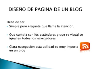 Debe de ser:
 Simple pero elegante que llame la atención,



   Que cumpla con los estándares y que se visualice
    igual en todos los navegadores

   Clara navegación esta utilidad es muy importante
    en un blog
 