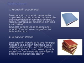    1. Redacción académica:

    La redacción académica es aquella
    cuyos textos se caracterizan por describir
    una información en forma sistemática y
    lógica. Es propia del ambiente científico
    y universitario.
    Ejemplos frecuentes de redacciones
    académicas son las monografías, las
    tesis, entre otros.

   2. Redacción literaria

    La redacción literaria es la que tiene por
    finalidad la expresión artística a través
    del lenguaje escrito. Una obra literaria,
    como por ejemplo, una poema, puede
    expresar un sinnúmero de sentimientos,
    emociones o ideas del escritor.
 