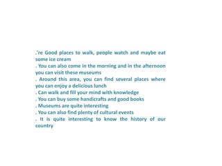 .'re Good places to walk, people watch and maybe eat
some ice cream
. You can also come in the morning and in the afternoon
you can visit these museums
. Around this area, you can find several places where
you can enjoy a delicious lunch
. Can walk and fill your mind with knowledge
. You can buy some handicrafts and good books
. Museums are quite interesting
. You can also find plenty of cultural events
. It is quite interesting to know the history of our
country
 