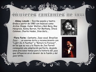 · Abbey Lincoln : Escribe poesía y teatro.
Graba a partir de 1980 con músicos como:
Archie Shepp, Cedar Walton y Bob Berg, Roy
Hargrove, Kenny Barron, Pat Metheny, Steve
Coleman, Charlie Haden, Stan Getz...


·Flora Purim: Cantante. Jazz vocal. Brazilian
Jazz - ...un enorme éxito y reconocimiento con
"Light As A Feather" y "Return to Forever",
en los que su voz y la flauta de Joe Farrell
conseguían una adaptación perfecta, dejando
unos preciosos temas para la historia del jazz
que influyeron en el devenir de la fusión y del
jazz latino.
 