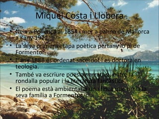 Miquel Costa i Llobera Neix a Pollença al 1854 i mor a palma de Mallorca a l’any 1922. La seva primera etapa poètica pertany lo pi de Formentor. L’any 1888 és ordenat sacerdot i es doctora en teologia. També va escriure poesia narrativa, entre la rondalla popular i la literatura fantàstica. El poema està ambientat a una finca que tenia la seva família a Formentor. 