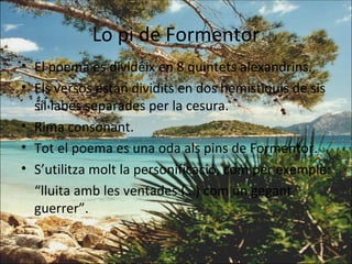 Lo pi de Formentor El poema es divideix en 8 quintets alexandrins. Els versos estan dividits en dos hemistiquis de sis síl·labes separades per la cesura. Rima consonant. Tot el poema es una oda als pins de Formentor. S’utilitza molt la personificació, com per exemple: “ lluita amb les ventades (…) com un gegant guerrer”. 
