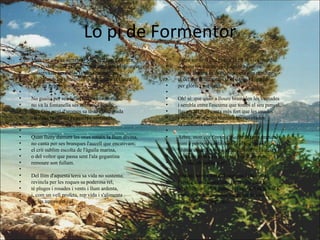 Lo pi de Formentor Mon cor estima un arbre! Més vell que l'olivera, més poderós que el roure, més verd que el taronger, conserva de ses fulles l'eterna primavera, i lluita amb les tormentes que assalten la ribera, com un gegant guerrer.    No guaita per ses fulles la flor enamorada; no va la fontanella ses ombres a besar; mes Déu ungí d'aromes sa testa consagrada i li donà per trone l'esquerpa serralada, per font l'immensa mar.    Quan lluny damunt les ones renaix la llum divina, no canta per ses branques l'aucell que encativam; el crit sublim escolta de l'àguila marina, o del voltor que passa sent l'ala gegantina remoure son fullam.    Del llim d'aquesta terra sa vida no sustenta; revincla per les roques sa poderosa rel, té pluges i rosades i vents i llum ardenta, i, com un vell profeta, rep vida i s'alimenta de les amors del cel.  Arbre sublim! Del geni n'és ell la viva imatge; domina les muntanyes i aguaita l'infinit; per ell la terra és dura, mes besa son ramatge el cel qui l'enamora, i té el llamp i l'oratge per glòria i per delit.    Oh! sí: que quan a lloure bramulen les ventades i sembla entre l'escuma que tombi el seu penyal, llavors ell riu i canta més fort que les onades i vencedor espolsa damunt les nuvolades sa cabellera real.    Arbre, mon cor t'enveja! Sobre la terra impura, com a penyora santa duré jo el teu record. Lluitar constant i vèncer, reinar sobre l'altura i alimentar-se i viure de cel i de llum pura... oh vida, oh noble sort!    Amunt, ànima forta! Traspassa la boirada i arrela dins l'altura com l'arbre els penyals. Veuràs caure a tes plantes la mar del món irada, i tes cançons tranquiles 'niran per la ventada com l'au dels temporals.    