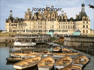 Josep Carner Neix a Barcelona l’any 1884 i mor a Brussel·les l’any 1970. El poema Bèlgica es un poema que l’acompanya tota la vida, ja que va estar vivint a Brussel·les des de 1946. Va marxar a Mèxic exiliat, però després  de la segona guerra mundial es va traslladar a Bèlgica. 