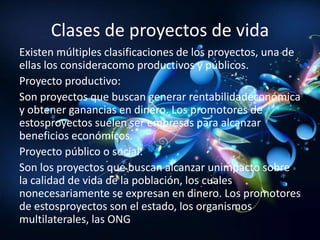 Clases de proyectos de vida
Existen múltiples clasificaciones de los proyectos, una de
ellas los consideracomo productivos y públicos.
Proyecto productivo:
Son proyectos que buscan generar rentabilidadeconómica
y obtener ganancias en dinero. Los promotores de
estosproyectos suelen ser empresas para alcanzar
beneficios económicos.
Proyecto público o social:
Son los proyectos que buscan alcanzar unimpacto sobre
la calidad de vida de la población, los cuales
nonecesariamente se expresan en dinero. Los promotores
de estosproyectos son el estado, los organismos
multilaterales, las ONG
 