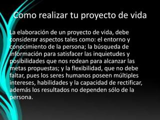 Como realizar tu proyecto de vida
La elaboración de un proyecto de vida, debe
considerar aspectos tales como: el entorno y
conocimiento de la persona; la búsqueda de
información para satisfacer las inquietudes y
posibilidades que nos rodean para alcanzar las
metas propuestas; y la flexibilidad, que no debe
faltar, pues los seres humanos poseen múltiples
intereses, habilidades y la capacidad de rectificar,
además los resultados no dependen sólo de la
persona.
 