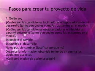 Pasos para crear tu proyecto de vida
4. Quién soy
¿Cuales son las condiciones facilitadoras o impulsadoras de mi
desarrollo (tanto personales como las existentes en el medio).
¿Cuáles son las condiciones obstaculizadoras o inhibidoras
para mi desarrollo (tanto personales como las existentes en el
medio).
Es posible el cambio
Es factible el desarrollo
No es posible cambiar (justificar porque no)
Organice la información obtenida teniendo en cuenta los
siguientes aspectos:
¿Cuál será el plan de acción a seguir?
 