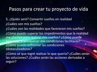 Pasos para crear tu proyecto de vida
5. ¿Quién seré? Convertir sueños en realidad
¿Cuáles son mis sueños?
¿Cuáles son las realidades que favorecen mis sueños?
¿Cómo puedo superar los impedimentos que la realidad
me plantea para realizar mis sueños? ¿Cómo puede
potenciar o enriquecer mis condiciones facilitaras?
¿Cómo puedo enfrentar las condiciones
obstaculizadoras?
¿Cómo sé que logré realizar lo que quería? ¿Cuáles serán
las soluciones? ¿Cuáles serán las acciones derivadas a
seguir?
 