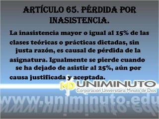 Artículo 65. Pérdida por
         inasistencia.
La inasistencia mayor o igual al 15% de las
clases teóricas o prácticas dictadas, sin
  justa razón, es causal de pérdida de la
asignatura. Igualmente se pierde cuando
  se ha dejado de asistir al 25%, aún por
causa justificada y aceptada.
 