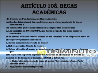 Artículo 108. Becas
                 Académicas
. El Consejo de Fundadores, mediante Acuerdo
motivado, determinará las condiciones para el otorgamiento de becas
    académicas a
los estudiantes que se encuentren en las siguientes situaciones:
a. Los inscritos en UNIMINUTO, que hayan ocupado los cinco mejores
    resultados
en la prueba de Saber - Once, dentro de los inscritos de la respectiva Sede, en
el respectivo período académico.
b. Haber merecido Matrícula de Honor.
c. Haber merecido Grado de Honor.
d. Haber obtenido el mayor promedio en su respectivo programa, y siempre
    que
éste haya sido superior al promedio Nacional en el Examen de Estado de
Calidad de la Educación Superior. ECAES o Saber Pro,
• e. Haber sido seleccionado como el mejor “Investigador Junior”, de
    acuerdo con el
• Reglamento de Investigaciones.
 