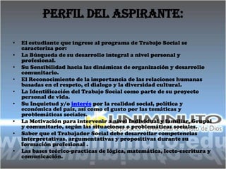 Perfil del aspirante:

•   El estudiante que ingrese al programa de Trabajo Social se
    caracteriza por:
•   La Búsqueda de su desarrollo integral a nivel personal y
    profesional.
•   Su Sensibilidad hacia las dinámicas de organización y desarrollo
    comunitario.
•   El Reconocimiento de la importancia de las relaciones humanas
    basadas en el respeto, el dialogo y la diversidad cultural.
•   La Identificación del Trabajo Social como parte de su proyecto
    personal de vida.
•   Su Inquietud y/o interés por la realidad social, política y
    económica del país, así como el gusto por las temáticas y
    problemáticas sociales.
•   La Motivación para intervenir a nivel Individual y familiar, Grupal
    y comunitario, según las situaciones o problemáticas sociales.
•   Saber que el Trabajador Social debe desarrollar competencias
    interpretativas, argumentativas y propositivas durante su
    formación profesional .
•   Las bases teórico-practicas de lógica, matemática, lecto-escritura y
    comunicación.
 