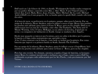 
    Duff nació un 5 de febrero de 1964, en Seattle, Washington.Su familia estaba compuesta
    por sus padres: Elmer, conocido como Mac, y Alice Marie; Y por 8 hijos(3 niñas y 5
    niños): Jon, Carol, Mark, Bruce, Joan, Claudia, Matt y Michael. De los cuales Michael
    Andrew(Duff) era el más pequeño. Fue su familia quien lo apodó Duff, cuando sólo tenía
    dos años.
    A la hora de tocar, su preferencia era la guitarra, aunque sabía tocar la batería. Fue un
    amigo de la infancia, Henry Stephen, quien lo influyó a tocar el bajo. Henry hizo también
    las pruebas más adelante para entrar en Guns N' Roses, pero no fue elegido. Duff en su
    adolescencia tocó en más de 31 bandas, entre ellas: The Fastbacks, The Fartz and 10
    Minute Warning. A los 19 años, McKagan, ya era adicto a la heroína, al igual que su
    novia y su compañero de habitación en Seattle. Luego se mudaría a Los Ángeles.
    Desde muy pequeño se interesó por la música, pero no sabía si decidirse por la guitarra,
    la batería o el bajo, todos instrumentos que aprendió a tocar.
    A los 13 años comenzó con la batería, y más tarde se inclinó por la guitarra. Fue como
    baterista que ingresó a su primera banda en Seatle, llamada The Fastbacks.
    Fue un amigo de la infancia, Henry Stephen, quien lo influyó a tocar el bajo(Henry hizó
    también las pruebas más adelante para entrar en Guns n´ Roses, pero no fue elegido).
    Pero hay otra versión: No obstante, mientras ocupaba el lugar de baterista, su hermano
    mayor Bruce lo continuó incentivando a inclinarse por el bajo, y poco a poco Duff fue
    moldeando su propio estilo influenciado por los Sex Pistols, y más precisamente por Sid
    Vicious.


    ENTRO A KLA BANDA GUNS AND ROSES.
 