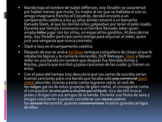 Nacido bajo el nombre de Isabel Jefferson, Izzy Stradlin se caracterizó
  por hablar menos que mudo. Su madre al ver que no hablaba ni con su
  amigo imaginario Pancho el Cocodrilo, decidió enviarlo a un
  campamento católico a los 45 años donde conoció a un borracho
  llamado Slash, al que los demás niños golpeaban por tener el pelo rizado.
  Durante ese tiempo conocieron a un hombre llamado Joker quien
  amaba follar jugar con los niños, en especial los gorditos. Al descubrirse
  esto, Izzy Stradlin participó como testigo para enjuiciar al Joker, quien
  juró una venganza que nunca concreto.
 Slash e Izzy en el campamento católico
 Después de eso se unió a Axl Rose (antiguo compañero de clases al que le
  robaba los lápices y le comía la merienda), Duff Mekagan, Slash y Steven
  Adler en una banda sin nombre que después fue llamada Armas y
  Rositas, para la que escribió 475000 canciones de las cuales 32 fueron un
  éxito.
 Con el paso del tiempo Izzy descubrió que sus cartas de suicidio serian
  buenas canciones para una banda que tocaba solo pop comercial glam
  metal aburrido. Gracias a estas cartas lograron salvar al rock de
  las nalgas garras de estos grupejos de glam metal, al consagrarse como
  el compositor en una pela a muerte por el titulo. Izzy decidió buscar
  putas y drogas con sus amigos de la banda. Durante una fiesta de sexo y
  drogas conocieron a quienes consideran sus novias padres
  los aerosol Aerosmith, quienes seenamoraron hicieron grandes amigos
  de ellos.
 