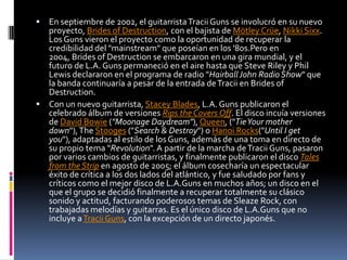  En septiembre de 2002, el guitarrista Tracii Guns se involucró en su nuevo
  proyecto, Brides of Destruction, con el bajista de Mötley Crüe, Nikki Sixx.
  Los Guns vieron el proyecto como la oportunidad de recuperar la
  credibilidad del "mainstream" que poseían en los '80s.Pero en
  2004, Brides of Destruction se embarcaron en una gira mundial, y el
  futuro de L.A. Guns permaneció en el aire hasta que Steve Riley y Phil
  Lewis declararon en el programa de radio "Hairball John Radio Show" que
  la banda continuaría a pesar de la entrada de Tracii en Brides of
  Destruction.
 Con un nuevo guitarrista, Stacey Blades, L.A. Guns publicaron el
  celebrado álbum de versiones Rips the Covers Off. El disco incuía versiones
  de David Bowie ("Moonage Daydream"), Queen, ("Tie Your mother
  down"), The Stooges ("Search & Destroy") o Hanoi Rocks("Until I get
  you"), adaptadas al estilo de los Guns, además de una toma en directo de
  su propio tema "Revolution". A partir de la marcha de Tracii Guns, pasaron
  por varios cambios de guitarristas, y finalmente publicaron el disco Tales
  from the Strip en agosto de 2005; el álbum cosecharía un espectacular
  éxito de crítica a los dos lados del atlántico, y fue saludado por fans y
  críticos como el mejor disco de L.A.Guns en muchos años; un disco en el
  que el grupo se decidió finalmente a recuperar totalmente su clásico
  sonido y actitud, facturando poderosos temas de Sleaze Rock, con
  trabajadas melodías y guitarras. Es el único disco de L.A.Guns que no
  incluye a Tracii Guns, con la excepción de un directo japonés.
 