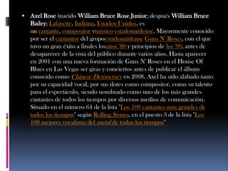  Axel Rose (nacido William Bruce Rose Junior; después William Bruce
   Bailey; Lafayette, Indiana, Estados Unidos, es
   un cantante, compositor ymúsico estadounidense. Mayormente conocido
   por ser el cantautor del grupoestadounidense Guns N' Roses, con el que
   tuvo un gran éxito a finales losaños '80 y principios de los '90, antes de
   desaparecer de la vista del público durante varios años. Hasta aparecer
   en 2001 con una nueva formación de Guns N' Roses en el House Of
   Blues en Las Vegas ser giras y conciertos antes de publicar el álbum
   conocido como Chínese Democracy en 2008. Axel ha sido alabado tanto
   por su capacidad vocal, por sus dotes como compositor, como su talento
   para el espectáculo, siendo nombrado como uno de los más grandes
   cantantes de todos los tiempos por diversos medios de comunicación.
   Situado en el número 64 de la lista "Los 100 cantantes más grandes de
   todos los tiempos" según Rolling Stone;, en el puesto 3 de la lista "Los
   100 mejores vocalistas del metal de todos los tiempos"
 